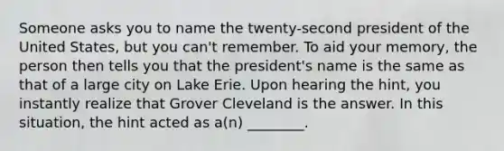 Someone asks you to name the twenty-second president of the United States, but you can't remember. To aid your memory, the person then tells you that the president's name is the same as that of a large city on Lake Erie. Upon hearing the hint, you instantly realize that Grover Cleveland is the answer. In this situation, the hint acted as a(n) ________.