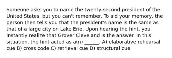 Someone asks you to name the twenty-second president of the United States, but you can't remember. To aid your memory, the person then tells you that the president's name is the same as that of a large city on Lake Erie. Upon hearing the hint, you instantly realize that Grover Cleveland is the answer. In this situation, the hint acted as a(n) ______. A) elaborative rehearsal cue B) cross code C) retrieval cue D) structural cue