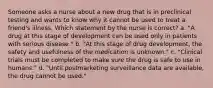 Someone asks a nurse about a new drug that is in preclinical testing and wants to know why it cannot be used to treat a friend's illness. Which statement by the nurse is correct? a. "A drug at this stage of development can be used only in patients with serious disease." b. "At this stage of drug development, the safety and usefulness of the medication is unknown." c. "Clinical trials must be completed to make sure the drug is safe to use in humans." d. "Until postmarketing surveillance data are available, the drug cannot be used."