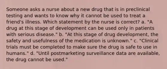 Someone asks a nurse about a new drug that is in preclinical testing and wants to know why it cannot be used to treat a friend's illness. Which statement by the nurse is correct? a. "A drug at this stage of development can be used only in patients with serious disease." b. "At this stage of drug development, the safety and usefulness of the medication is unknown." c. "Clinical trials must be completed to make sure the drug is safe to use in humans." d. "Until postmarketing surveillance data are available, the drug cannot be used."