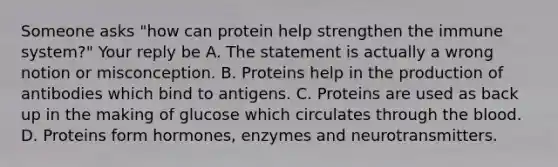 Someone asks "how can protein help strengthen the immune system?" Your reply be A. The statement is actually a wrong notion or misconception. B. Proteins help in the production of antibodies which bind to antigens. C. Proteins are used as back up in the making of glucose which circulates through the blood. D. Proteins form hormones, enzymes and neurotransmitters.