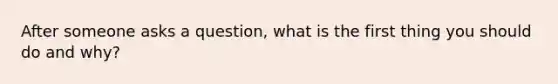 After someone asks a question, what is the first thing you should do and why?