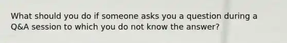 What should you do if someone asks you a question during a Q&A session to which you do not know the answer?