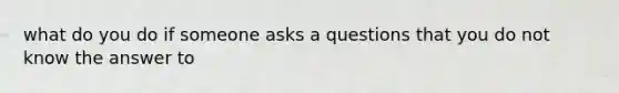 what do you do if someone asks a questions that you do not know the answer to