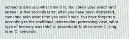 Someone asks you what time it is. You check your watch and answer. A few seconds later, after you have been distracted, someone asks what time you said it was. You have forgotten. According to the traditional information-processing view, what type of memory was this? A. procedural B. short-term C. long-term D. semantic