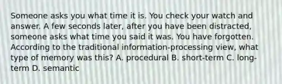 Someone asks you what time it is. You check your watch and answer. A few seconds later, after you have been distracted, someone asks what time you said it was. You have forgotten. According to the traditional information-processing view, what type of memory was this? A. procedural B. short-term C. long-term D. semantic