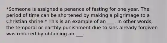 *Someone is assigned a penance of fasting for one year. The period of time can be shortened by making a pilgrimage to a Christian shrine.* This is an example of an ___. In other words, the temporal or earthly punishment due to sins already forgiven was reduced by obtaining an ___.