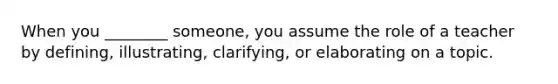 When you ________ someone, you assume the role of a teacher by defining, illustrating, clarifying, or elaborating on a topic.