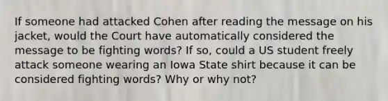 If someone had attacked Cohen after reading the message on his jacket, would the Court have automatically considered the message to be fighting words? If so, could a US student freely attack someone wearing an Iowa State shirt because it can be considered fighting words? Why or why not?