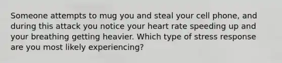 Someone attempts to mug you and steal your cell phone, and during this attack you notice your heart rate speeding up and your breathing getting heavier. Which type of stress response are you most likely experiencing?