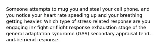 Someone attempts to mug you and steal your cell phone, and you notice your heart rate speeding up and your breathing getting heavier. Which type of stress-related response are you engaging in? fight-or-flight response exhaustion stage of the general adaptation syndrome (GAS) secondary appraisal tend-and-befriend response