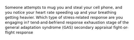 Someone attempts to mug you and steal your cell phone, and you notice your heart rate speeding up and your breathing getting heavier. Which type of stress-related response are you engaging in? tend-and-befriend response exhaustion stage of the general adaptation syndrome (GAS) secondary appraisal fight-or-flight response