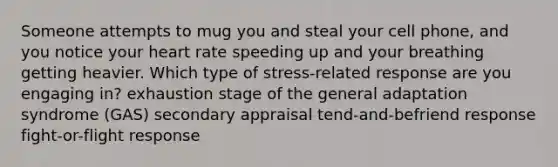 Someone attempts to mug you and steal your cell phone, and you notice your heart rate speeding up and your breathing getting heavier. Which type of stress-related response are you engaging in? exhaustion stage of the general adaptation syndrome (GAS) secondary appraisal tend-and-befriend response fight-or-flight response