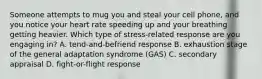 Someone attempts to mug you and steal your cell phone, and you notice your heart rate speeding up and your breathing getting heavier. Which type of stress-related response are you engaging in? A. tend-and-befriend response B. exhaustion stage of the general adaptation syndrome (GAS) C. secondary appraisal D. fight-or-flight response