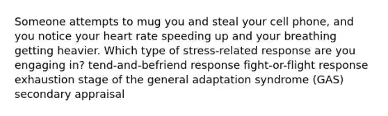 Someone attempts to mug you and steal your cell phone, and you notice your heart rate speeding up and your breathing getting heavier. Which type of stress-related response are you engaging in? tend-and-befriend response fight-or-flight response exhaustion stage of the general adaptation syndrome (GAS) secondary appraisal