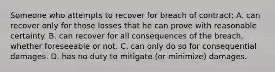 Someone who attempts to recover for breach of contract: A. can recover only for those losses that he can prove with reasonable certainty. B. can recover for all consequences of the breach, whether foreseeable or not. C. can only do so for consequential damages. D. has no duty to mitigate (or minimize) damages.