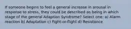 If someone begins to feel a general increase in arousal in response to stress, they could be described as being in which stage of the general Adaption Syndrome? Select one: a) Alarm reaction b) Adaptation c) Fight-or-flight d) Resistance