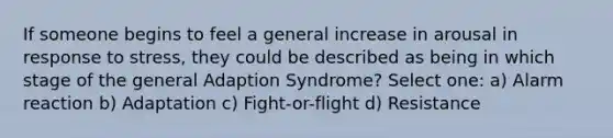 If someone begins to feel a general increase in arousal in response to stress, they could be described as being in which stage of the general Adaption Syndrome? Select one: a) Alarm reaction b) Adaptation c) Fight-or-flight d) Resistance