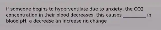 If someone begins to hyperventilate due to anxiety, the CO2 concentration in their blood decreases; this causes __________ in blood pH. a decrease an increase no change