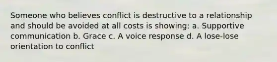 Someone who believes conflict is destructive to a relationship and should be avoided at all costs is showing: a. Supportive communication b. Grace c. A voice response d. A lose-lose orientation to conflict