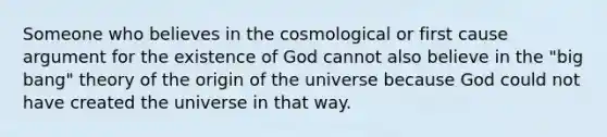 Someone who believes in the cosmological or first cause argument for the existence of God cannot also believe in the "big bang" theory of the origin of the universe because God could not have created the universe in that way.