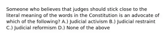 Someone who believes that judges should stick close to the literal meaning of the words in the Constitution is an advocate of which of the following? A.) Judicial activism B.) Judicial restraint C.) Judicial reformism D.) None of the above