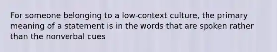 For someone belonging to a low-context culture, the primary meaning of a statement is in the words that are spoken rather than the nonverbal cues