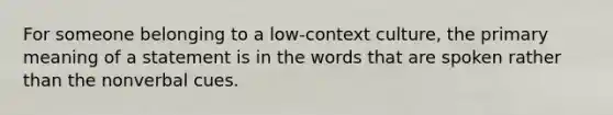 For someone belonging to a low-context culture, the primary meaning of a statement is in the words that are spoken rather than the nonverbal cues.