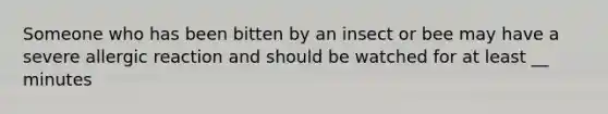 Someone who has been bitten by an insect or bee may have a severe allergic reaction and should be watched for at least __ minutes