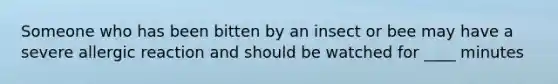 Someone who has been bitten by an insect or bee may have a severe allergic reaction and should be watched for ____ minutes