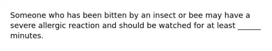 Someone who has been bitten by an insect or bee may have a severe allergic reaction and should be watched for at least ______ minutes.