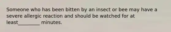 Someone who has been bitten by an insect or bee may have a severe allergic reaction and should be watched for at least_________ minutes.