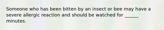 Someone who has been bitten by an insect or bee may have a severe allergic reaction and should be watched for ______ minutes.