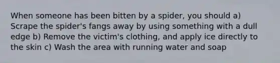 When someone has been bitten by a spider, you should a) Scrape the spider's fangs away by using something with a dull edge b) Remove the victim's clothing, and apply ice directly to the skin c) Wash the area with running water and soap