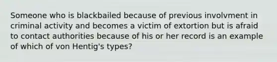 Someone who is blackbailed because of previous involvment in criminal activity and becomes a victim of extortion but is afraid to contact authorities because of his or her record is an example of which of von Hentig's types?