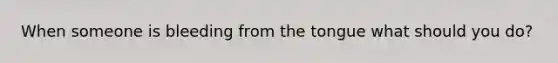 When someone is bleeding from the tongue what should you do?