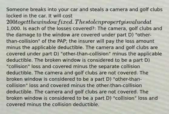 Someone breaks into your car and steals a camera and golf clubs locked in the car. It will cost 200 to get the window fixed. The stolen property is valued at1,000. Is each of the losses covered?: The camera, golf clubs and the damage to the window are covered under part D) "other-than-collision" of the PAP; the insurer will pay the loss amount minus the applicable deductible. The camera and golf clubs are covered under part D) "other-than-collision" minus the applicable deductible. The broken window is considered to be a part D) "collision" loss and covered minus the separate collision deductible. The camera and golf clubs are not covered. The broken window is considered to be a part D) "other-than-collision" loss and covered minus the other-than-collision deductible. The camera and golf clubs are not covered. The broken window is considered to be a part D) "collision" loss and covered minus the collision deductible.