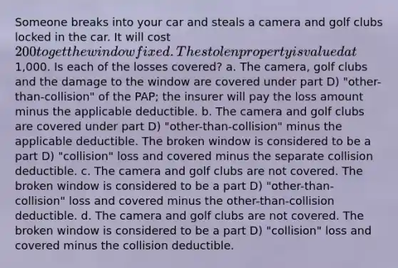 Someone breaks into your car and steals a camera and golf clubs locked in the car. It will cost 200 to get the window fixed. The stolen property is valued at1,000. Is each of the losses covered? a. The camera, golf clubs and the damage to the window are covered under part D) "other-than-collision" of the PAP; the insurer will pay the loss amount minus the applicable deductible. b. The camera and golf clubs are covered under part D) "other-than-collision" minus the applicable deductible. The broken window is considered to be a part D) "collision" loss and covered minus the separate collision deductible. c. The camera and golf clubs are not covered. The broken window is considered to be a part D) "other-than-collision" loss and covered minus the other-than-collision deductible. d. The camera and golf clubs are not covered. The broken window is considered to be a part D) "collision" loss and covered minus the collision deductible.