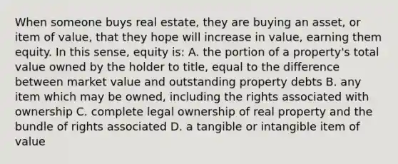 When someone buys real estate, they are buying an asset, or item of value, that they hope will increase in value, earning them equity. In this sense, equity is: A. the portion of a property's total value owned by the holder to title, equal to the difference between market value and outstanding property debts B. any item which may be owned, including the rights associated with ownership C. complete legal ownership of real property and the bundle of rights associated D. a tangible or intangible item of value