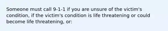 Someone must call 9-1-1 if you are unsure of the victim's condition, if the victim's condition is life threatening or could become life threatening, or: