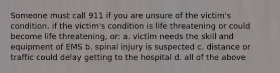 Someone must call 911 if you are unsure of the victim's condition, if the victim's condition is life threatening or could become life threatening, or: a. victim needs the skill and equipment of EMS b. spinal injury is suspected c. distance or traffic could delay getting to the hospital d. all of the above