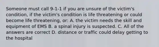 Someone must call 9-1-1 if you are unsure of the victim's condition, if the victim's condition is life threatening or could become life threatening, or: A. the victim needs the skill and equipment of EMS B. a spinal injury is suspected. C. All of the answers are correct D. distance or traffic could delay getting to the hospital