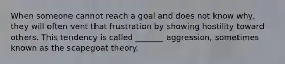 When someone cannot reach a goal and does not know why, they will often vent that frustration by showing hostility toward others. This tendency is called _______ aggression, sometimes known as the scapegoat theory.