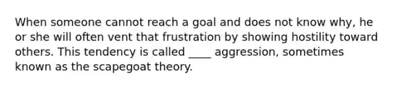 When someone cannot reach a goal and does not know why, he or she will often vent that frustration by showing hostility toward others. This tendency is called ____ aggression, sometimes known as the scapegoat theory.