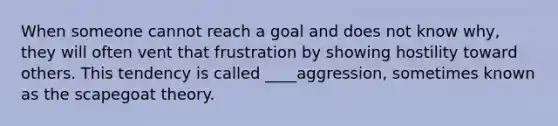 When someone cannot reach a goal and does not know why, they will often vent that frustration by showing hostility toward others. This tendency is called ____aggression, sometimes known as the scapegoat theory.