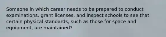 Someone in which career needs to be prepared to conduct examinations, grant licenses, and inspect schools to see that certain physical standards, such as those for space and equipment, are maintained?