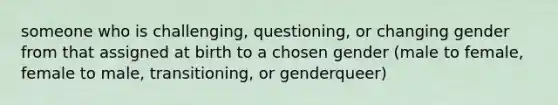 someone who is challenging, questioning, or changing gender from that assigned at birth to a chosen gender (male to female, female to male, transitioning, or genderqueer)