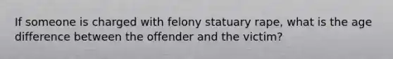 If someone is charged with felony statuary rape, what is the age difference between the offender and the victim?