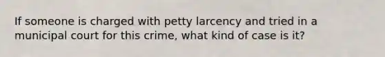 If someone is charged with petty larcency and tried in a municipal court for this crime, what kind of case is it?