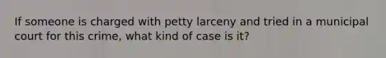 If someone is charged with petty larceny and tried in a municipal court for this crime, what kind of case is it?